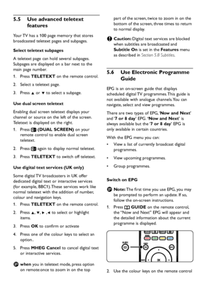 Page 20
EN-18

Use advanced teletext 
5
�
5
 
features
Your TV has a 100  p age memor y  that stores 
broa d caste d  teletext  p ages an d  sub p ages.
Select teletext subpages
A teletext 
p age can hol d  several sub p ages. 
Sub
p ages are  d is p la y e d  on a bar next to the 
main 
p age number.
Press 
1.
  TELETEXT on the remote control.
Select a teletext 
p age.
2.
 
Press 
3.
  Î or ï to select a sub
p age.
Use dual screen...