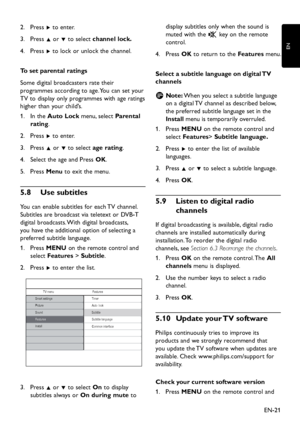 Page 23
EN-21
EN

Press 
2.
  Æ to enter.
Press 
3.
  Î or ï to select  channel lock
�
Press 
4.
  Æ to loc k  or unloc k  the channel.
To set parental ratings
Some 
d igital broa d casters rate their 
p
rogrammes accor d ing to age. You can set  y our 
TV to 
d is p la y  onl y   p rogrammes  w ith age ratings 
higher than 
y our chil d ’s.
In the 
1.
  Auto Lock menu, select  Parental 
rating.
Press 
2.
  Æ to enter.
Press 
3.
  Î or ï to select  age...