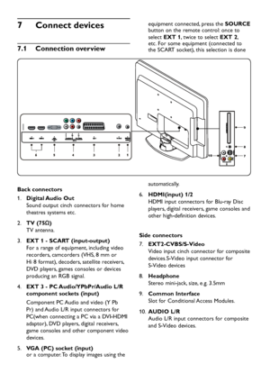 Page 28
EN-26

Connect devices
7
 
Connection overview
7
�
1
 

7
10 8 9

Back connectors
Digital Audio Out
1.
   
Soun
d  out p ut cinch connectors for home 
theatres s
y stems etc.
TV (75Ω)
2.
   
TV antenna.
EXT 1 - SCART (input-output)  
3.
 
For a range of equi p ment, inclu d ing vi d eo 
recor
d ers, camcor d ers (VHS, 8 mm or 
Hi 8 format), 
d eco d ers, satellite receivers, 
DVD 
p la y ers, games consoles or  d evices 
p ro d ucing an RGB...