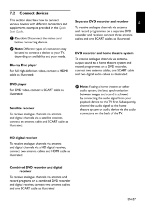 Page 29
EN-27
EN

7� 2   Connect devices
This section  d escribes ho w  to connect 
various  d evices  w ith  d ifferent connectors an d  
su
pp lements exam p les  p rovi d e d  in the Quick 
Start Guide.
Caution: 
 
C Disconnect the mains cor
d  
before connecting 
d evices.
Note: 
 
D Different t
yp es of connectors ma y  
be use
d  to connect a  d evice to  y our TV, 
d e p en d ing on availabilit y  an d...