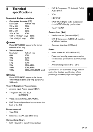 Page 33
EN-31
EN

8   Technical 
specifications
Supported display resolutions
Computer formats (PC)
•	  
Resolution
  Refresh rate 
720 x 400
  70Hz 
640 x 480
  60Hz 
800 x 600
  60Hz 
1024 x 768
  60Hz 
1680 x 1050(22” onl
y )   60Hz
1366 x 768(26" only ) 60Hz
Notes  
 
D Mo
d
el 20PFL3403D su pp orts the format 
640x480 60Hz onl
y
.
•	 Video formats 
Resolution
 
Refresh rate 
480i
 
60Hz 
480
p 
60Hz 
576i
 
50Hz 
576
p 
50Hz 
720
p 
50Hz, 60Hz 
1080i
 
50Hz, 60Hz...