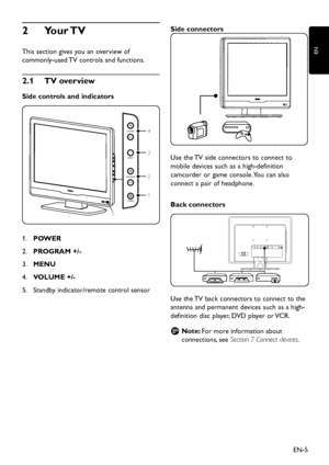 Page 7
EN-5
EN

Your TV
2
 
This section gives  y ou an overvie w  of 
commonl y -use d  TV controls an d  functions.
2� 1   TV overview
Side controls and indicators

POWER
PROGRAM
MENU
VOLUME
1
2
4
3
5

POWER
1.
 
PROGRAM +/-
2.
 
MENU
3.
 
VOLUME +/-
4.
 
Stan d b y  in d icator/remote control sensor
5.
  Side connectors 

 
Use the TV si
d e connectors to connect to 
mobile 
d evices such as a high- d efinition 
camcor
d er or game console. You can also...