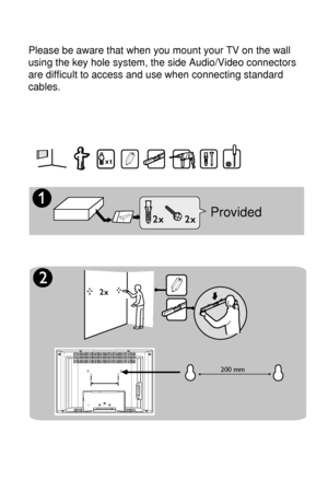 Page 3
1

Æ
Í                200 mm
ïïProvided
Please be aware that when you mount your TV on the wall 
using the key hole system, the side Audio/Video connectors 
are difficult to access and use when connecting standard 
cables.
 
 
