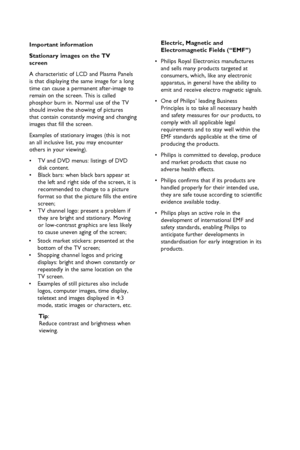 Page 5
• 
Stock market stickers: presented at the  

  bottom of the TV screen;

• 
Shopping channel logos and pricing   
  displays: bright and shown constantly or  
  repeatedly in the same location on  the  
  TV screen.

• 
Examples of still pictures also include  
  logos, computer images, time display,  
  teletext and images displayed in 4:3  
  mode, static images or characters, etc.

 
 Tip
: 

  Reduce contrast and brightness when  

  viewing.

Electric, Magnetic and    

  Electromagnetic Fields...