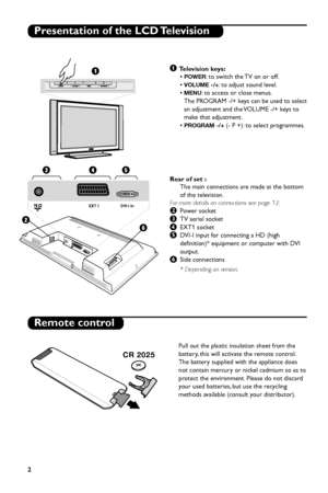 Page 8
2

DVI-I In
EXT 1
Presentation of the LCD Television
Remote control
& T elevision keys:
• 
POWER: to switch the TV on or off.
• 
VOLUME -/+: to adjust sound level.
• 
MENU: to access or close menus.
The PROGRAM -/+ keys can be used to select
an adjustment and the VOLUME -/+ keys to
make that adjustment.
• 
PROGRAM -/+(- P +): to select programmes.
Rear of set : The main connections are made at the bottom
of the television.
For more details on connections see page 12.
éPo wer socket
“TV aerial socket...