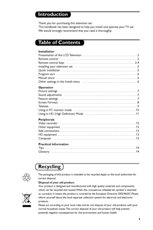 Page 7
1
Introduction
Table of Contents
Thank you for purchasing this television set.
This handbook has been designed to help you install and operate your TV set.
We  would strongly recommend that you read it thoroughly.
Installation
Presentation of the LCD Television  . . . . . . . . . . . . . . . . . . . . . . . . . . . . . . . . . . . .\
 .2
Remote control  . . . . . . . . . . . . . . . . . . . . . . . . . . . . . . . . . . . .\
 . . . . . . . . . . . . . . . .2
Remote control keys   . . . . . . . . . . . ....