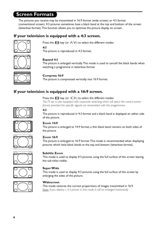 Page 14
8
Screen Formats
The pictures you receive may be transmitted in 16:9 format (wide screen) or 4:3 format
(conventional screen). 4:3 pictures sometimes have a black band at the top and bottom of the screen
(letterbox format). This function allows you to optimise the picture display on screen.
If your television is equipped with a 4:3 screen.
If your television is equipped with a 16:9 screen.
Press the ∏key (or ≤≥) to select the different modes:
This TV set is also equipped with automatic switching which...