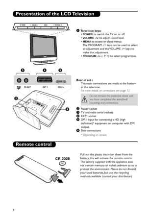 Page 8
2
Presentation of the LCD Television
Remote control
& Television keys:
• 
POWER: to switch the TV on or off.
• 
VOLUME -/+: to adjust sound level.
• 
MENU: to access or close menus.
The PROGRAM -/+ keys can be used to select
an adjustment and the VOLUME -/+ keys to
make that adjustment.
• 
PROGRAM -/+(- P +): to select programmes.
Rear of set : The main connections are made at the bottom
of the television.
For more details on connections see page 12.
éPower socket
“TV and radio aerial sockets
‘EXT1...