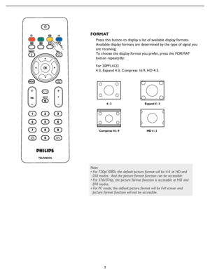 Page 13
7

Press this button to display a list of available display formats. 
Available display formats are determined by the type of signal you 
are receiving.
To choose the display format you prefer, press the FORMAT 
 
button repeatedly: 
4  : 3
Compress 16 : 9 HD 4 : 3
Expand 4 : 3
FORMAT
For 20PFL4122
4:3, Expand 4:3, Compress 16:9, HD 4:3.
A/CH
AVi+
A/CH
AVi+
Note:
• For 720p/1080i, the default picture format will be 4:3 at HD and 
  DVI modes.  And the picture format function can be accessible.
• For...