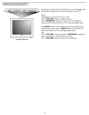 Page 14
8

Buttons on the top of the TV
MENUVOLUMEPO WERPR OG RAM
Should your remote be lost or broken you can still change some 
of the basic settings with the control buttons on your T V. 
Press:
•the   button to switch the T V on or of f.
 
•the  + VOLUME - button to adjust volume ;
 
•the  + PROGR AM - buttons to select the T V channels or 
sources, and can also switch the T V on during standby mode.
 
The  MENU  button can be used to display the Settings menu 
without the remote control.  MENU button can...