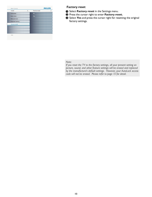 Page 19
13

Info
Install Main ControlFactory reset52
Yes No
Auto store
Manual store
Channel setting
Factory reset Language

Select Factory reset in the Settings menu.
Press the cursor right to enter Factory reset.
Select Yes and press the cursor right for resetting the original 
factory settings.
Factory reset
1
2
3
Note:
If you reset the TV to the factory settings, all your present setting on 
picture, sound, and other feature settings will be erased and replaced 
by the manufacture’s default settings....
