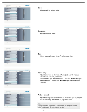 Page 23
17

ColorAdjust to add or reduce color.
Adjust to improve detail.
Sharpness
Adjust to increase or decrease Warm (red) and Cool (blue) 
colors to suit personal preferences.
Select  Cool to give the white colors a blue tint, Normal to give 
the white colors a neutral tint, Warm to give the white colors 
a red tint.
Color temp
Adjust to change the screen format to match the type of program 
you are watching.  Please refer to page 7 for detail.
Picture format
 
Info
Main Control
Picture48
Sound
Features...