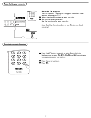 Page 25
19

Record with your recorder
To select connected devices
Record a TV program
You can record a TV program using your recorders tuner 
without affecting your TV.
Select the channel number on your recorder.
Set your recorder to record.
See the handbook for your recorder.
Note: Switching channel numbers on your TV does not disturb 
recording !
Press the AV button repeatedly or select Source list in the 
Settings menu to select TV, CVI, AV, PC, or DVI  according to 
where you connected your devices.
Press...