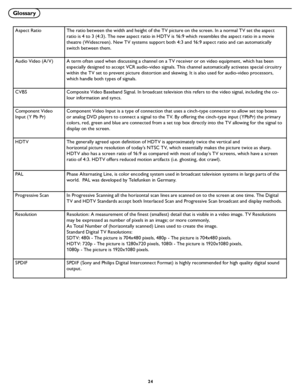 Page 30
24

Glossary
Aspect RatioThe ratio between the width and height of the TV picture on the screen. In a normal TV set the aspect 
ratio is 4 to 3 (4:3). The new aspect ratio in HDTV is 16:9 which resembles the aspect ratio in a movie 
theatre (Widescreen). New TV systems support both 4:3 and 16:9 aspect ratio and can automatically 
switch between them.
Audio Video (A/V) A term often used when discussing a channel on a TV receiver or on video equipment, which has been 
especially designed to accept VCR...