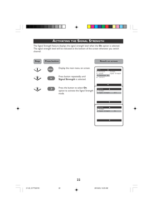 Page 22
22
ACTIVATING THE SIGNAL STRENGTH
The Signal Strength feature displays the signal strength level when the On option is selected.
The signal strength level will be indicated at the bottom of the screen whenever you switch
channel.
Display the main menu on screen.
Press button repeatedly until
Signal Strength is selected.
Press the button to select  On
option to activate the Signal Strength
mode.
¸
Main o■Picture Format■SoundSignal Strength✔Features π■Install
œ
Feature o■Format✔Signal strengthOff
œ
˙...