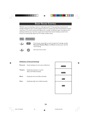 Page 24
24
SMART SOUND CONTROL
Whether you are watching a movie or video game, your TV has automatic sound control
settings matched to your current program source or content. The Smart Sound feature quickly
resets your TV’s sound controls of program for a number of different types of programs and
viewing conditions you may have in your home. Each Smart Sound setting is preset at the
factory to automatically adjust the TV’s Treble and Bass levels.
Press botton repeatedly to cycle through the 4 settings namely,...