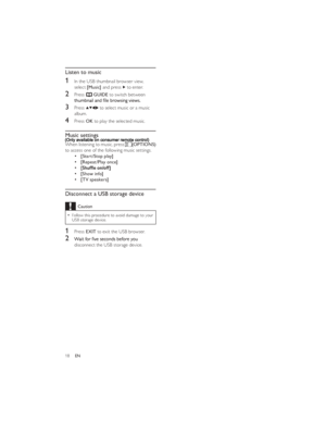 Page 2118EN 
 
 
 
 
 
 
 
 Listen to music
1 In the USB thumbnail browser view, 
select [Music] and press  to enter.
2 Press ¿GUIDE to switch between 3 Press  to select music or a music 
album.
4 Press OK to play the selected music.
Music settings
When listening to music, press (OPTIONS) 
to access one of the following music settings.[Start/Stop play][Repeat/Play once][Show info][TV speakers]
Disconnect a USB storage deviceCaution
Follow this procedure to avoid damage to your   USB storage device.
1 Press EXIT...