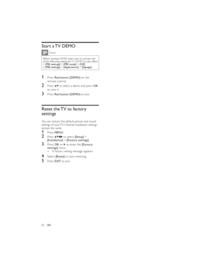 Page 2320ENStart a TV DEMONote
Before starting DEMO, make sure to activate one 
of the following setting for TV DEMO to take effect:
1. [PBS settings] > [PBS mode] > [Off].
2. [PBS settings] > [Applications] > [Signage].
1 Press Red button (DEMO) on the 
remote control.
2 Press  to select a demo and press OK 
to view it.
3 Press Red button (DEMO) to exit.
Reset the TV to factory 
settings
You can restore the default picture and sound 
settings of your TV. Channel installation settings 
remain the same.
1 Press...