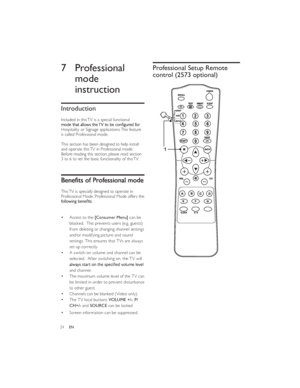 Page 2724EN7 Professional 
mode 
instruction
Introduction
Included in this TV is a special functional Hospitality or Signage applications. This feature 
is called Professional mode.
This section has been designed to help install 
and operate this TV in Professional mode. 
Before reading this section, please read section 
3 to 6 to set the basic functionality of this TV.This TV is specially designed to operate in 
Professional Mode. Professional Mode offers the Access to the [Consumer Menu] can be 
blocked....