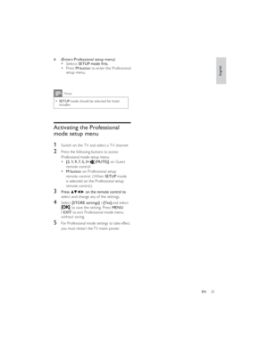 Page 28[Yes]  [STORE settings]
25ENa 
 
 (Enters Professional setup menu)
Selects SETUPPress M button to enter the Professional 
setup menu.Note
 SETUP mode should be selected for hotel 
installer.
Activating the Professional 
mode setup menu
1
 Switch on the TV and select a TV channel.
2
 Press the following buttons to access 
Professional mode setup menu:
[3, 1, 9, 7, 5, 3+t(MUTE)] on Guest 
remote control.
M button on Professional setup 
remote control. (When SETUP mode 
is selected on the Professional setup...