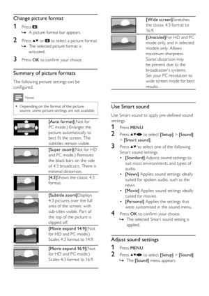 Page 1412EN
 
[Wide screen]Stretches 
the classic 4:3 format to 
16 : 9.
 
[Unscaled]For HD and PC 
mode only, and in selected 
models only. Allows 
maximum sharpness. 
Some distor tion may 
be present due to the 
broadcaster’s systems. 
Set your PC resolution to 
wide screen mode for best 
results.
Use Smart sound
Use Smar t sound to apply pre-defined sound 
settings.
1 Press MENU.
2 Press  to select [Setup] > [Sound] 
> [Smart sound].
3 Press  to select one of the following 
Smar t sound settings.
[Standard]...
