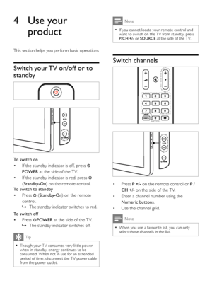 Page 108EN
Note
If you cannot locate your remote control and  •want to switch on the T V from standby, press P/CH +/- or SOURCE at the side of the T V.
Switch channels
 
 
Press • P +/- on the remote control or P /
CH +/- on the side of the T V.
Enter a channel number using the • 
Numeric buttons.
Use the channel grid.• 
Note
When you use a favourite list, you can only  •select those channels in the list.
4 Use your 
product
This section helps you perform basic operations
Switch your TV on/off or to 
standby...