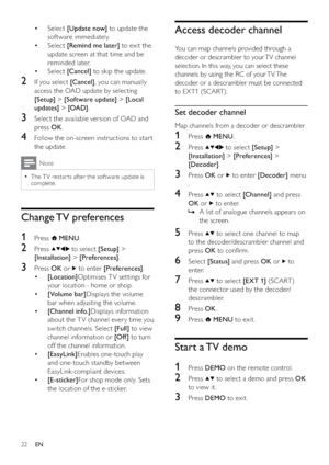 Page 2422
Access decoder channel
You can map channels provided through a 
decoder or descrambler to your TV channel 
selection. In this way, you can select these 
channels by using the RC of your TV. The 
decoder or a descrambler must be connected 
to EXT1 (SCART). 
Set decoder channel
Map channels from a decoder or descrambler
1 Press  MENU.
2 Press  to select [Setup] > 
[Installation] > [Preferences] > 
[Decoder].
3 Press OK or  to enter [Decoder] menu 
.
4 Press  to select [Channel] and press 
OK or 
 to...