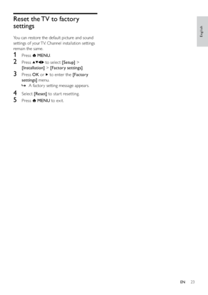 Page 2523
Reset the TV to factory 
settings
You can restore the default picture and sound 
settings of your TV. Channel installation settings 
remain the same.
1 Press  MENU.
2 Press  to select [Setup] > 
[Installation] > [Factory settings].
3 Press OK or  to enter the [Factory 
settings] menu.
A factor y setting message appears.   »
4 Select [Reset] to star t resetting.
5 Press  MENU to exit.
English
EN
Downloaded From T,-Manual.com Manuals 