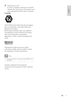 Page 53
 
Manufactured under licence from Dolby Laboratories. Dolby and the double-D symbol  
are trademarks of Dolby Laboratories.
Note
Only applicable to T Vs suppor ting MPEG4-HD  
•
standard
All other registered and unregistered 
trademarks are the proper ty of their respective 
owners.
3  Re ﬁt the fuse cover.
In order to maintain conformity to the EMC 
directive, the mains plug on this product must 
not be detached from the mains cord cable.
Copyright
 
VESA, FDMI and the VESA Mounting Compliant 
logo...