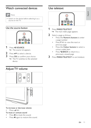 Page 1311
Use teletext
 
1 Press MHEG/TELETEXT.
The main index page appears.   »
2  Select a page as follows:
Press the  • Numeric buttons to enter 
a page number
Press  • P +/- to view the nex t or 
previous page
Press the  • Colour buttons to select a 
colour coded item
Press  • 
 BACK to return to a 
previously viewed page
3 Press MHEG/TELETEXT to exit teletext.
Watch connected devices
Note
Switch on the device before selecting it as a   •
source on the T V.
Use the source button
  
1 Press  SOURCE.
The...