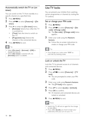 Page 2018
Use TV  locks
You can prevent your children from watching 
cer tain programmes or channels by locking the 
TV controls. 
Set or change your PIN code
1 Press  MENU.
2 Press  to select [Features] > [Set 
code] / [Change code].
The    »[Set code] / [Change code] menu 
appears.
3  Enter your code using the Numeric 
buttons.
Follow the on-screen instructions to    »
create or change your PIN code.
Tip
If you forget your code, enter ‘8888’ to   •
override any existing codes.
Lock or unlock the TV
Lock the T...