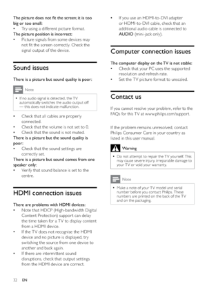 Page 3432
If you use an HDMI-to-DVI adapter    •
or HDMI-to-DVI cable, check that an 
additional audio cable is connected to 
AUDIO (mini-jack only).
Computer connection issues
The computer display on the TV is not stable:
Check that your PC uses the suppor ted    •
resolution and refresh rate.
Set the TV picture format to unscaled.   •
Contact us
If you cannot resolve your problem, refer to the 
FAQs for this T V at w w w.philips.com/suppor t. 
  
If the problem remains unresolved, contact 
Philips Consumer...