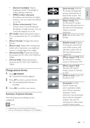 Page 1513
 
[Auto format]: (Not for 
PC mode.) Enlarges the 
picture automatically to 
best ﬁt the screen. The 
subtitles remain visible.
 
[Super zoom]: (Not 
for HD and PC mode.) 
Removes the black bars on 
the side of 4:3 broadcasts. 
There is minimal 
distor tion.
 
[4:3]: Shows the classic 4:3 
format.
 
[Subtitle zoom]: Displays 
4:3 pictures over the full 
area of the screen, with 
sub-titles visible. Par t of 
the top of the picture is 
clipped off.
 
[Movie expand 14:9]: (Not 
for HD and PC mode.)...