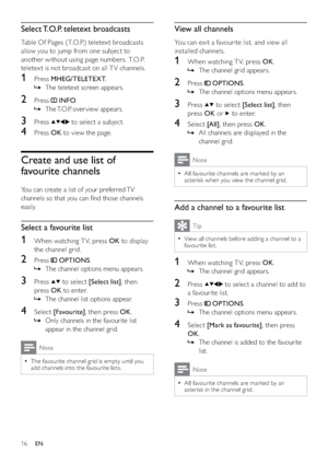 Page 1816
View all channels
You can exit a favourite list, and view all 
installed channels.
1  When watching T V, press OK.
The channel grid appears.   »
2 Press  OPTIONS.
The channel options menu appears.   »
3 Press  to select [Select list], then 
press OK or 
 to enter.
4 Select [All], then press OK. 
All channels are displayed in the    »
channel grid.
Note
All favourite channels are marked by an   •
asterisk when you view the channel grid.
Add a channel to a favourite list
Tip
View all channels before...