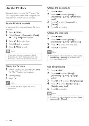 Page 2018
Change the clock mode
1 Press  MENU.
2 Press  to select [Setup] > 
[Installation] > [Clock] > [Auto clock 
mode].
3 Press  to select [Automatic] or 
[Manual].
4 Press OK to conﬁrm.
Change the time zone
1 Press  MENU.
2 Press  to select [Setup] > 
[Installation] > [Clock] > [Time zone].
3 Press  to select your time zone.
4 Press OK to conﬁrm.
Note
This option is only available if you select   •[Auto 
clock mode] > [Manual] (in countries with 
clock transmission data).
Use daylight saving
1 Press...