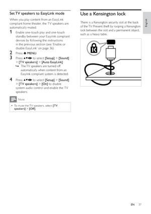 Page 3937
Use a Kensington lock
There is a Kensington security slot at the back 
of the TV. Prevent theft by looping a Kensington 
lock between the slot and a permanent object, 
such as a heavy table.
 
Set TV speakers to EasyLink mode
When you play content from an EasyLink 
compliant home theater, the T V speakers are 
automatically muted.
1  Enable one-touch play and one-touch 
standby between your Easylink compliant 
devices by following the instructions 
in the previous section (see ‘Enable or 
disable...