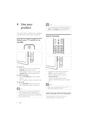 Page 108
Note
If you cannot locate your remote control and   •want to switch on the T V from standby, press 
P/CH +/- or SOURCE at the side of the T V.
Switch channels
 
  
Press  • P +/- on the remote control or 
P/CH +/- on the side of the T V.
Enter a channel number using the  • 
Numeric buttons.
Use the channel  •  grid (see ‘Switch 
channels with the channel grid’ on page 
8).
Note
When you use a favourite list, you can only   •select those channels in the list.
Switch channels with the channel grid
The...