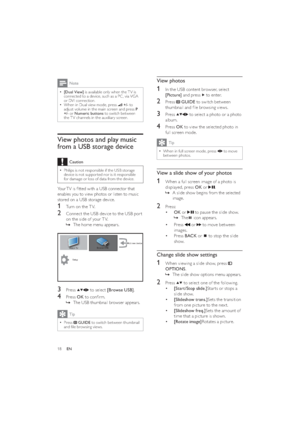 Page 2018
View photos
1  In the USB content browser, select 
[Picture] and press 
 to enter.
2 Press  GUIDE to switch between 
thumbnail and ﬁle browsing views.
3 Press  to select a photo or a photo 
album.
4 Press OK to view the selected photo in 
full screen mode.
Tip
When in full screen mode, press   • to move 
between photos. 
View a slide show of your photos
1  When a full screen image of a photo is 
displayed, press OK or 
.
A slide show begins from the selected    »
image.
2 Press:
• OK or 
 to pause the...
