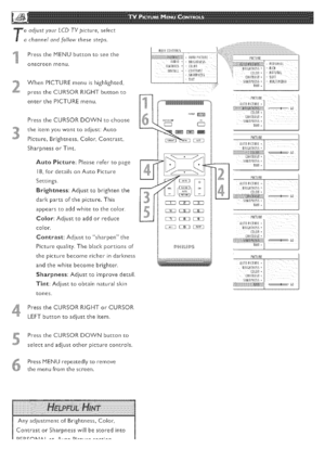 Page 16  
T_djustyourLCDTVpicture,select 
channelandfollowthesesteps_ 
PresstheMENUbuttontoseethe 
onscreenmenu 
VVhenPICTUREmenuishighlighted, 
presstheCURSORRIGHTbuttonto 
enterthePICTUREmenu 
PresstheCURSORDOWNcochoose 
theitemyouwanttoadjust:Auto 
Picture_Brightness_Color,Contrast, 
SharpnessorTint. 
AutoPicture:Pleaserefertopage 
18,fordetailsonAutoPicture 
Settings 
Brightness:Adjusttobrightenthe 
dorispartsofthepicture.This 
appearstoaddwhitetothecolor. 
Color:Adjusttoaddorreduce 
color,...