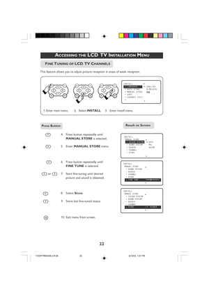 Page 2222
 ACCESSING THE LCD  TV INSTALLATION MENU
4. Press button repeatedly until
MANUAL STORE  is selected.
5. Enter  MANUAL STORE  menu.
 
6. Press button repeatedly until FINE TUNE  is selected.
 
 or 7. Start fine-tuning until desired picture and sound is obtained.
8. Select  Store.
9.Store last fine-tuned status.
 
i10. Exit menu from screen.
ÑINSTALL  LANGUAGE•ENGLISH•AUTO STORE B.MELAYU•MANUAL STORE•SORT•CHANNEL EDIT•
Ñ É
▲
▼
INSTALLMANUAL STORE•COLOUR SYSTEM•
•SOUND SYSTEM•SEARCH•CHANNEL...