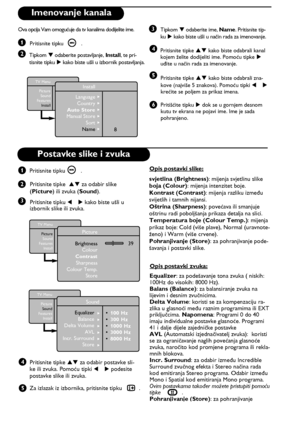 Page 148
  
1
3
42  
  
  
  
  
  
5
6
1
2
3
4
TV Menu
PictureSound
Features
InstallPicture
BrightnessColour
Contrast
Sharpness
Colour Temp.
Store     39 
  
TV Menu
Picture
SoundFeatures
Install
Sound
• 100 Hz• 300 Hz• 1000 Hz• 3000 Hz• 8000 Hz 
Equalizer Æ 
 
Balance ÆDelta Volume  ÆAVL ÆIncr. Surround  ÆStore Æ
5
TV Menu
Picture
Sound
Features
Install
Install
Language
Country
Auto Store
Manual Store
Sort
Name8
Æ
Æ
Æ
Æ
Æ
Æ
Imenovanje kanala
Ova opcija Vam omogućuje da tv kanalima dodijelite ime.
Pritisnite...