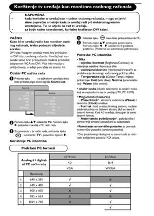 Page 1812
    
ÆSource
TV
EXT1
AV / SVHS
PC
HD
FM Radio
Æ
Source
TV
EXT1
AV / SVHS
PC
HD
FM Radio
20’/51cm 23’/58cm
4:3 16:9
VGA WXGA
1640 x 350√
X
2640 x 480√√
3800 x 600
X√
4832 x 624
XX
51024 x 768
X√
61280 x 768
X√
√       
X
Korištenje tv uređaja kao monitora osobnog računala
 NAPOMENA
•  kada koristite tv uređaj kao monitor osobnog računala, mogu se javiti  
 sitne poprečne smetnje kada tv uređaj radi pri elektromagnetnim  
  smetnjama. To ne utječe na rad tv uređaja.
•  za bolje radne sposobnosti,...