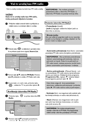 Page 2014
& 
      
é
“
‘
 
ÆSource
TV
EXT1
AV / SVHS
PC
HD
FM Radio
Æ
Source
TV
EXT1
AV / SVHS
PC
HD
FM Radio
EXT1  DVI-I
(HD/PC) FM 
ANTTV
: 75Ω
Install
Language   
Country
Auto Store
Manual Store
Sort
NameÍ      English       Æ 
    Æ
Æ
Æ
Æ
Æ
Radio Menu
Picture
Sound
Features
Install
  
 
 
   
  
Vaš tv uređaj kao FM radio
Vaš tv uređaj možete koristiti kao FM radio uređaj. 
VAŽNO
Kako bi tv uređaj radio kao FM radio, 
treba poduzeti slijedeće korake:
Priključite radijski antenski kabel na priključak za...