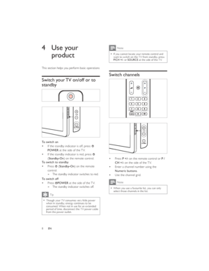 Page 118ENNote
If you cannot locate your remote control and   want to switch on the TV from standby, press 
P/CH +/- or SOURCE at the side of the TV.
Switch channels
Press P +/- on the remote control or P /
CH +/- on the side of the TV.
Enter a channel number using the Numeric buttons.
Use the channel grid.Note
When you use a favourite list, you can only   select those channels in the list.4 Use your 
product
This section helps you perform basic operations
Switch your TV on/off or to 
standby
 
To switch on
If...