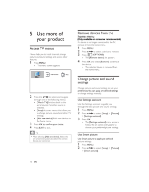 Page 13(OPTIONS)
10ENRemove devices from the 
home menu
If a device is no longer connected to the TV, 
remove it from the home menu.
1 Press MENU
2 Press  to select a device to remove.
3 Press .
The    »[Remove device] list appears.
4 Press OK and select [Remove] to remove 
the device.
The selected device is removed from    »
the home menu.
Change picture and sound 
settings
Change picture and sound settings to suit your or change settings manually.
Use Settings assistant
Use the Settings assistant to guide you...