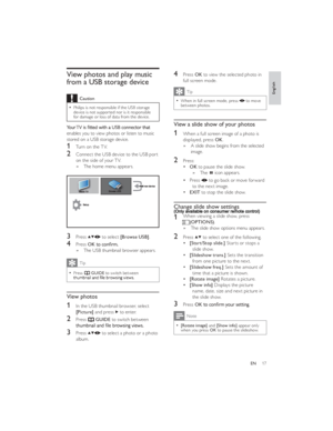 Page 2017ENView photos and play music 
from a USB storage deviceCaution
Philips is not responsible if the USB storage   device is not supported nor is it responsible 
for damage or loss of data from the device.enables you to view photos or listen to music 
stored on a USB storage device.
1 Turn on the TV.
2 Connect the USB device to the USB port 
on the side of your TV.
The home menu appears.   »
3 Press  to select [Browse USB].
4 Press OKThe USB thumbnail browser appears.   »Tip
Press   ¿GUIDE to switch...