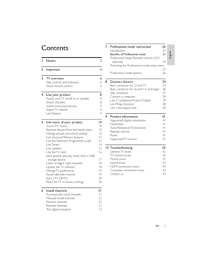 Page 41ENContents
1 Notice  2
2 Important  4
3 TV overview  6
Side controls and indicators  6
Guest remote control  6
4 Use your product  8
Switch your TV on/off or to standby  8
Switch channels  8
Watch connected devices  9
Adjust TV volume  9
Use Teletext  9
5Use more of your product10
Access TV menus  10
Remove devices from the home menu  10
Change picture and sound settings  10
Use advanced Teletext features  13
Use the Electronic Programme Guide  14
Use Timers  14
Use subtitles  15
Use the TV clock  16...