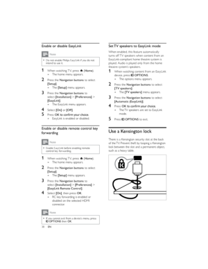 Page 4138EN  
 
 
  Set TV speakers to EasyLink mode
When enabled, this feature automatically 
turns off TV speakers when content from an 
EasyLink-compliant home theatre system is 
played. Audio is played only from the home 
theatre system’s speakers.
1When watching content from an EasyLink 
device, press  OPTIONS.
The options menu appears. »
2Press the Navigation buttons to select 
[TV speakers].
The  »[TV speakers] menu appears.
3Press the Navigation buttons to select 
[Automatic (EasyLink)].
4Press OKThe TV...