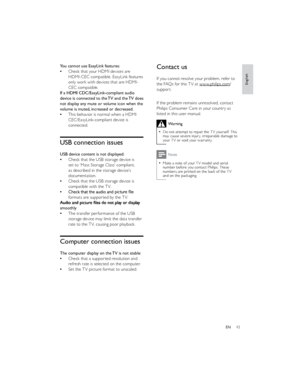 Page 4643EN  
 
 
 
 
 
 
 
 
 
  
 
 
 
  Contact us
If you cannot resolve your problem, refer to 
the FAQs for this TV at www.philips.com/support. 
  
If the problem remains unresolved, contact 
Philips Consumer Care in your country as 
listed in this user manual.Warning
Do not attempt to repair the TV yourself. This may cause severe injury, irreparable damage to 
your TV or void your warranty.Note
Make a note of your TV model and serial number before you contact Philips. These 
numbers are printed on the...