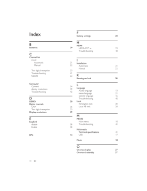 Page 4739
44ENF
factory settings 20
H
HDMI
HDMI-CEC in 29
Troubleshooting 42
 
I
Installation
Automatic 21
Manual 22
K
Kensington lock 38
L
Language
Audio language 13
menu language 21
subtitle language 16
Troubleshooting 42
Lock
Kensington lock 38
Local KB lock 28
 
M
MENU
Main menu 10
Troubleshooting 41
 
Multimedia41
USB 17
 
Music 18
O
One-touch play 37
One-touch standby 37Index
 
 
  B
Batteries
  C
Channel list
install
Automatic
 21
Manual
 22
  Test digital reception
 23
Troubleshooting
 41
Update
 22...